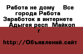Работа не дому. - Все города Работа » Заработок в интернете   . Адыгея респ.,Майкоп г.